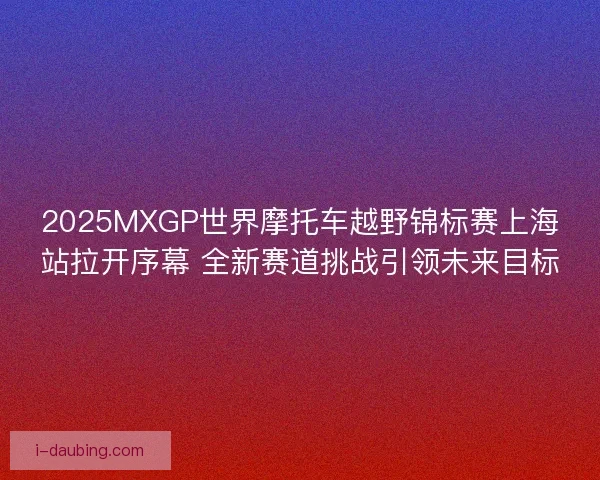 2025MXGP世界摩托车越野锦标赛上海站拉开序幕 全新赛道挑战引领未来目标