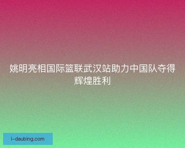 姚明亮相国际篮联武汉站助力中国队夺得辉煌胜利